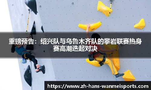 重磅预告:绍兴队与乌鲁木齐队的攀岩联赛热身赛高潮迭起对决